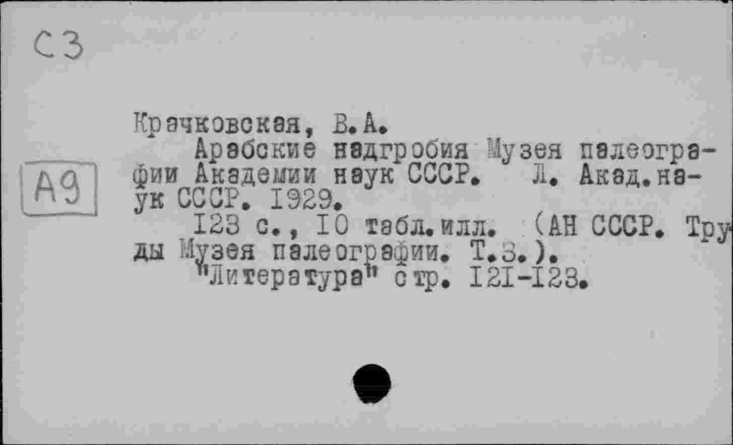 ﻿A3
Крачковская, В.А.
Арабские надгробия Музея палеографии Академии наук СССР. Л. Акад.наук СССР. 1929.
123 с., 10 табл.илл. (АН СССР. Тру ды Музея палеографии. Т.з. ).
’’Литература1’ стр. I2I-I23.